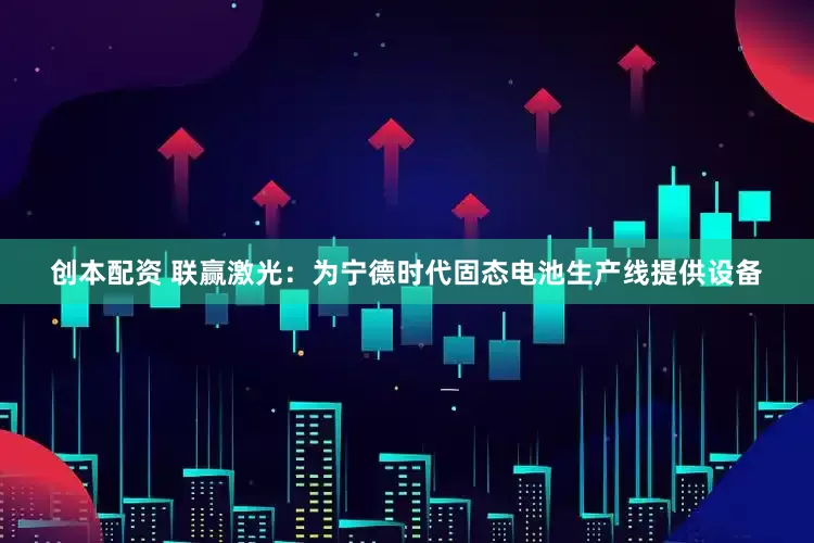 创本配资 联赢激光：为宁德时代固态电池生产线提供设备