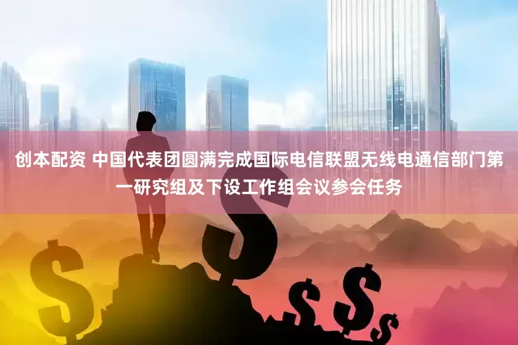 创本配资 中国代表团圆满完成国际电信联盟无线电通信部门第一研究组及下设工作组会议参会任务
