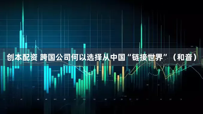创本配资 跨国公司何以选择从中国“链接世界”（和音）