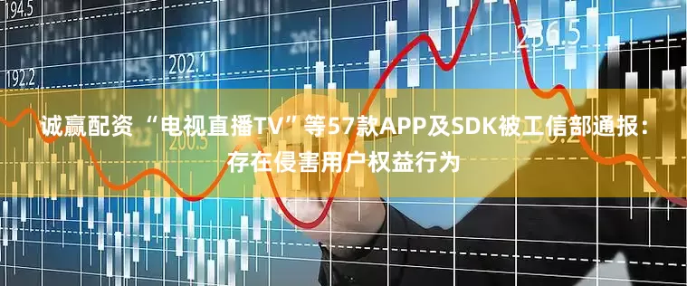 诚赢配资 “电视直播TV”等57款APP及SDK被工信部通报：存在侵害用户权益行为