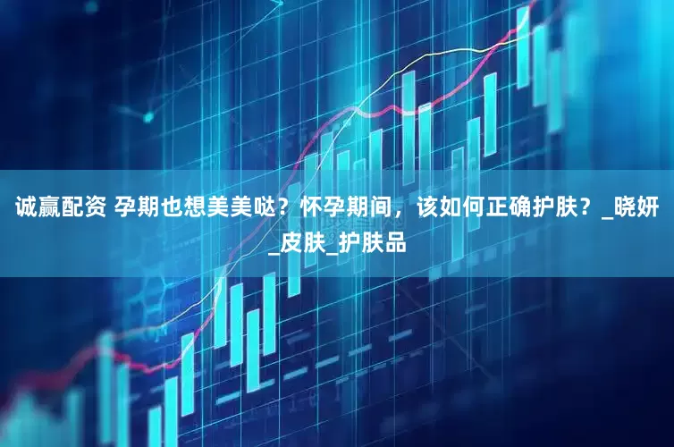 诚赢配资 孕期也想美美哒？怀孕期间，该如何正确护肤？_晓妍_皮肤_护肤品