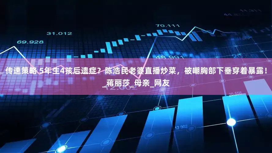 传速策略 5年生4孩后遗症？陈浩民老婆直播炒菜，被嘲胸部下垂穿着暴露！_蒋丽莎_母亲_网友