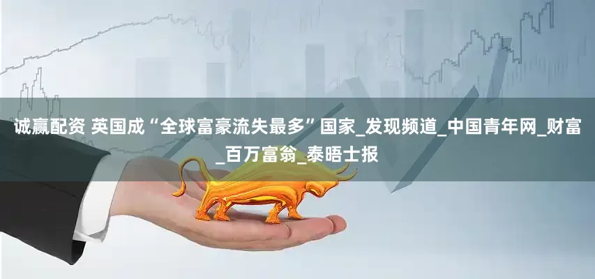 诚赢配资 英国成“全球富豪流失最多”国家_发现频道_中国青年网_财富_百万富翁_泰晤士报