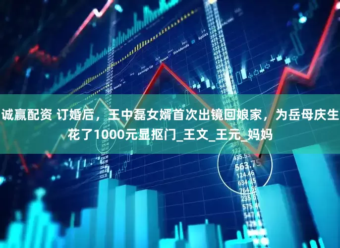 诚赢配资 订婚后，王中磊女婿首次出镜回娘家，为岳母庆生花了1000元显抠门_王文_王元_妈妈