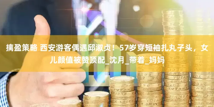 摛盈策略 西安游客偶遇邱淑贞！57岁穿短袖扎丸子头，女儿颜值被赞顶配_沈月_带着_妈妈