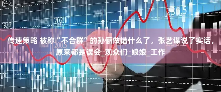 传速策略 被称“不合群”的孙俪做错什么了，张艺谋说了实话，原来都是误会_观众们_娘娘_工作