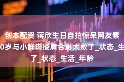 创本配资 蒋欣生日自拍惊呆网友素颜嫩如20岁与小鲜肉搂肩合影太敢了_状态_生活_年龄