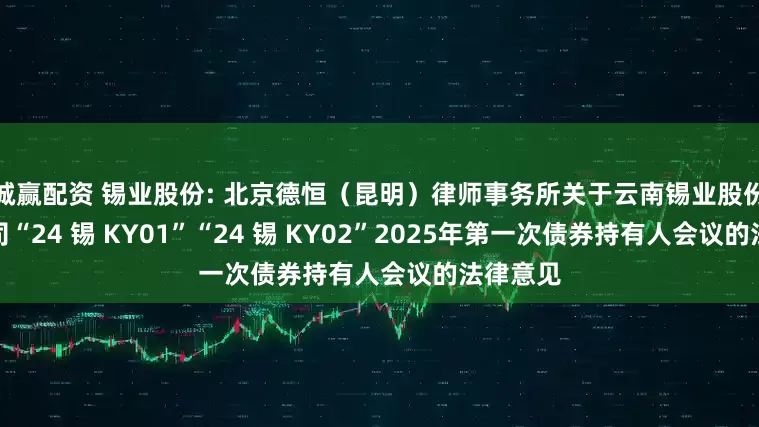 诚赢配资 锡业股份: 北京德恒(昆明)律师事务所关于云南锡业股份有限公司“24 锡 KY01”“24 锡 KY02”2025年第一次债券持有人会议的法律意见