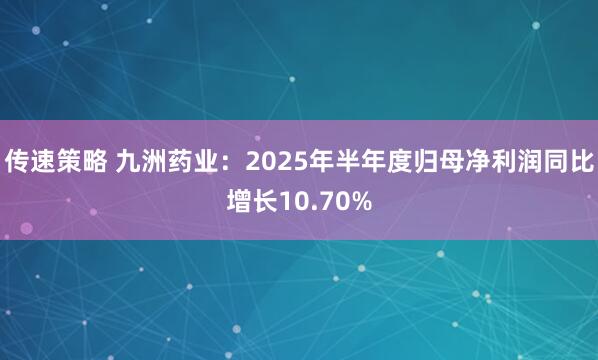 传速策略 九洲药业：2025年半年度归母净利润同比增长10.70%