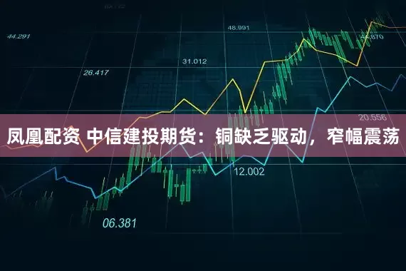 凤凰配资 中信建投期货：铜缺乏驱动，窄幅震荡