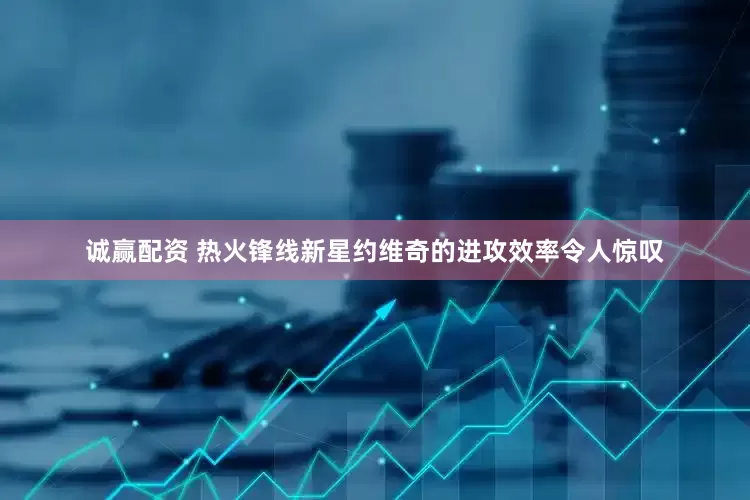 诚赢配资 热火锋线新星约维奇的进攻效率令人惊叹
