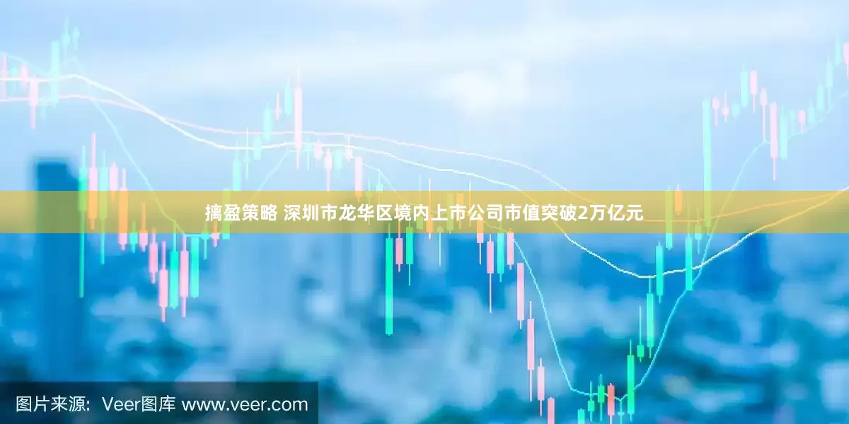 摛盈策略 深圳市龙华区境内上市公司市值突破2万亿元