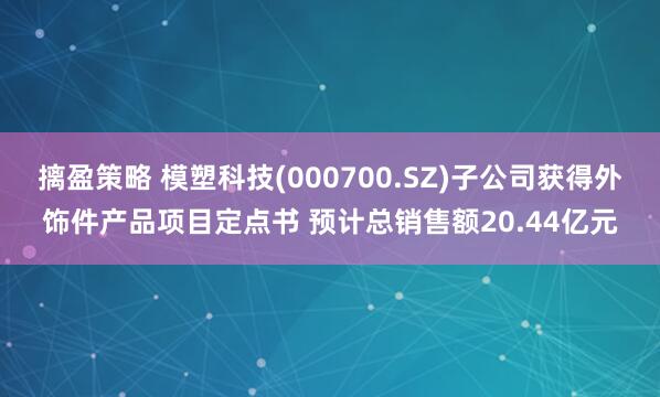 摛盈策略 模塑科技(000700.SZ)子公司获得外饰件产品项目定点书 预计总销售额20.44亿元