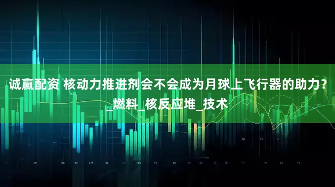 诚赢配资 核动力推进剂会不会成为月球上飞行器的助力？_燃料_核反应堆_技术