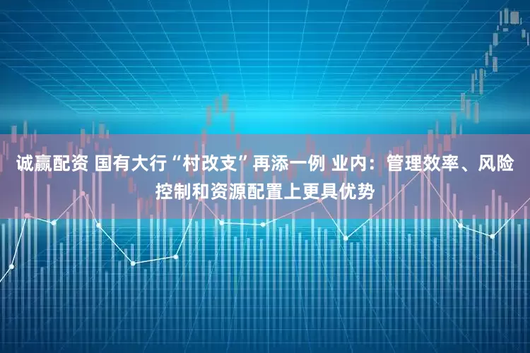 诚赢配资 国有大行“村改支”再添一例 业内：管理效率、风险控制和资源配置上更具优势