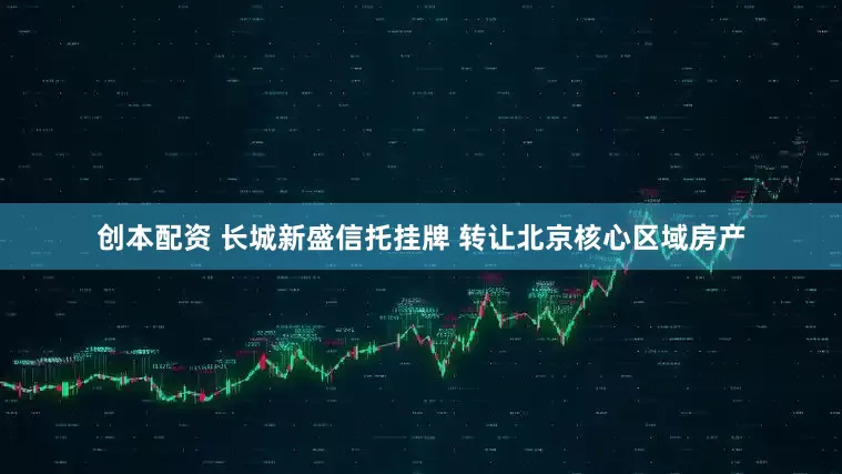 创本配资 长城新盛信托挂牌 转让北京核心区域房产